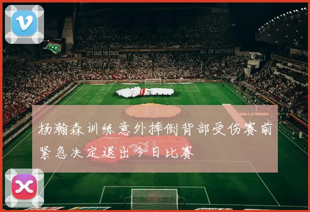 杨瀚森训练意外摔倒背部受伤赛前紧急决定退出今日比赛