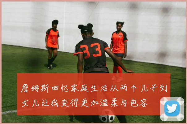 詹姆斯回忆家庭生活从两个儿子到女儿让我变得更加温柔与包容