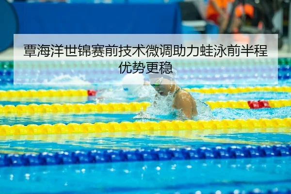 覃海洋世锦赛前技术微调助力蛙泳前半程优势更稳