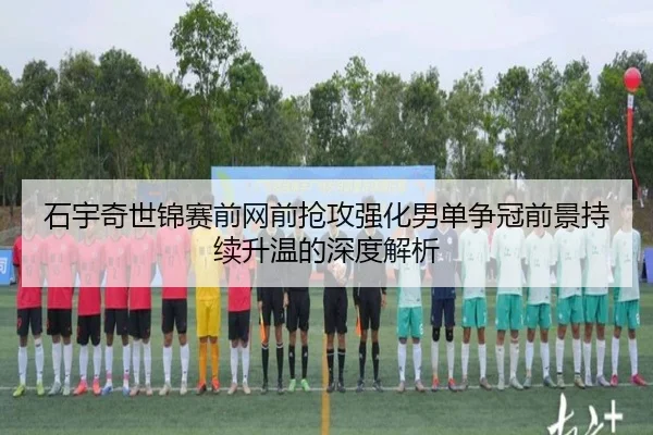 石宇奇世锦赛前网前抢攻强化男单争冠前景持续升温的深度解析